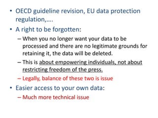 • OECD guideline revision, EU data protection
regulation,….
• A right to be forgotten:
– When you no longer want your data to be
processed and there are no legitimate grounds for
retaining it, the data will be deleted.
– This is about empowering individuals, not about
restricting freedom of the press.
– Legally, balance of these two is issue
• Easier access to your own data:
– Much more technical issue
 