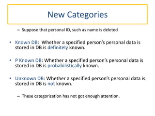 New Categories
– Suppose that personal ID, such as name is deleted
• Known DB: Whether a specified person’s personal data is
stored in DB is definitely known.
• P Known DB: Whether a specified person’s personal data is
stored in DB is probabilistically known.
• Unknown DB: Whether a specified person’s personal data is
stored in DB is not known.
– These categorization has not got enough attention.
 