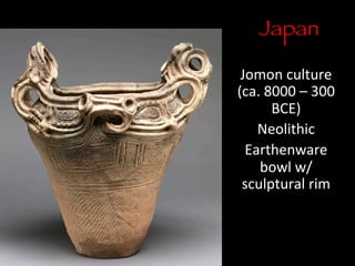 Japan

Jomon	
  culture	
  
(ca.	
  8000	
  –	
  300	
  
BCE)	
  
Neolithic	
  
Earthenware	
  
bowl	
  w/
sculptural	
  rim	
  
	
  
 