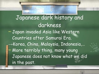 Japanese dark history and
           darkness
 Japan  invaded Asia like Western
  Countries after Samurai Era.
→Korea, China, Malaysia, Indonesia,…
 More terribly thing, many young

  Japanese does not know what we did
  in the past.
 
