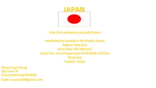 JAPAN
http://en.wikipedia.org/wiki/Japan
Island Nation located in the Pacific Ocean
Region: East Asia
Area total: 377,944 km2
Coast line: Sea of Japan,Sea of Okhotsk and East
China Sea
Capital: Tokyo
Music:Faye Wong
Wo Yuan Yİ
Presentation by:NILGUN
Gold.n.crystal34@gmail.com

 