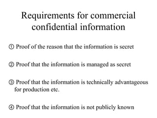 Requirements for commercial
confidential information
① Proof of the reason that the information is secret
② Proof that the information is managed as secret
③ Proof that the information is technically advantageous
for production etc.
④ Proof that the information is not publicly known
 