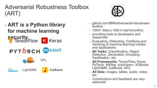 Adversarial Robustness Toolbox
(ART)
› ART is a Python library
for machine learning
security.
› github.com/IBM/adversarial-robustness-
toolbox
› 1500+ Stars (~500 in last 6months)
› providing tools to developers and
researcher
› Evaluating, Defending, Certifying and
Verifying of machine learning models
and applications
› All Tasks: Classification, Object
Detection, Generation, Encoding,
Certification, etc.
› All Frameworks: TensorFlow, Keras,
PyTorch, MXNet, scikit-learn, XGBoost,
LightGBM, CatBoost, GPy
› All Data: images, tables, audio, video,
etc.
› Contributions and feedback are very
welcome!
17
LightGBM
GPy
 