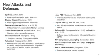 New Attacks and
Defenses
–Dpatch (Liu et al., 2019)
• Adversarial patches for object detectors
–Shadow Attack (Ghiasi et al., 2020)
• Breaking/spoofing robustness certificates
–Feature Adversaries (Sabour et al., 2016)
• Imitates feature representation of benign samples
– Frame Saliency Attack (Inkawhich et al., 2018)
• Attack on action recognition systems
–Wasserstein Attack (Wong et al., 2019)
• Large but naturally looking perturbations
–Auto Attack (Croce and Hein, 2020)
• Multiple white- and black-box attacks optimized for
achieving state-of-the-art robustness evaluation
performance of leading experts completely
automated
– Auto-PGD (Croce and Hein, 2020)
• multiple attack losses and automated learning rate
adjustment
– Square Attack (Croce and Hein, 2019)
• very efficient black-box attack based on random
search
–DefenseGAN (Samangouei et al., 2018), InvGAN (Lin
et al., 2019)
• Defense based on Generative Adversarial Networks
(GAN)
–MP3 compression, resampling (Carlini et al., 2018)
–MPEG compression, frame-wise JPEG and spatial
smoothing
–Fast is Better than Free (Wong et al., 2019)
• Fastest adversarial training protocol
19
 