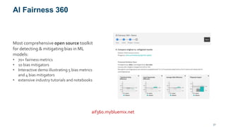 AI Fairness 360
21
aif360.mybluemix.net
Most comprehensive open source toolkit
for detecting & mitigating bias in ML
models:
• 70+ fairness metrics
• 10 bias mitigators
• Interactive demo illustrating 5 bias metrics
and 4 bias mitigators
• extensive industry tutorials and notebooks
 