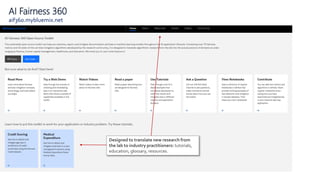 AI Fairness 360
aif360.mybluemix.net
Designed to translate new research from
the lab to industry practitioners: tutorials,
education, glossary, resources.
 