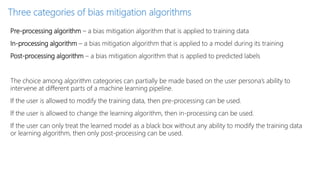 Three categories of bias mitigation algorithms
Pre-processing algorithm – a bias mitigation algorithm that is applied to training data
In-processing algorithm – a bias mitigation algorithm that is applied to a model during its training
Post-processing algorithm – a bias mitigation algorithm that is applied to predicted labels
The choice among algorithm categories can partially be made based on the user persona’s ability to
intervene at different parts of a machine learning pipeline.
If the user is allowed to modify the training data, then pre-processing can be used.
If the user is allowed to change the learning algorithm, then in-processing can be used.
If the user can only treat the learned model as a black box without any ability to modify the training data
or learning algorithm, then only post-processing can be used.
 