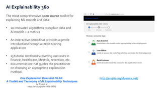 AI Explainability 360
The most comprehensive open source toolkit for
explaining ML models and data:
• 10 innovated algorithms to explain data and
AI models + 2 metrics
• An interactive demo that provides a gentle
introduction through a credit scoring
application
• 13 tutorial notebooks covering use cases in
finance, healthcare, lifestyle, retention, etc.
• documentation that guides the practitioner
on choosing an appropriate explanation
method.
One Explanation Does Not Fit All:
A Toolkit and Taxonomy of AI Explainability Techniques
by Arya et al.
https://arxiv.org/abs/1909.03012
http://aix360.mybluemix.net/
 