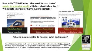 How will COVID-19 effect the need for and use of
robots in a service world with less physical contact?
Will robots improve or harm livelihoods/jobs?
Robots Rule Retail?
Taking away jobs
Telepresence Robot World?
Adding more jobs
Robots at Home?
Reducing need to have a job
You will be assigned to a small team to discuss. Please have a team member to take notes of
the most important insights and/or questions that emerge from your discussion. Your notes
will be crucial for us to create a conference report, send to contact@creatingvalueconf.com
What is most probable to happen? What is desirable?
Spohrer
 