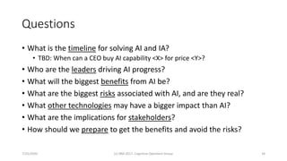 Questions
• What is the timeline for solving AI and IA?
• TBD: When can a CEO buy AI capability <X> for price <Y>?
• Who are the leaders driving AI progress?
• What will the biggest benefits from AI be?
• What are the biggest risks associated with AI, and are they real?
• What other technologies may have a bigger impact than AI?
• What are the implications for stakeholders?
• How should we prepare to get the benefits and avoid the risks?
7/25/2020 (c) IBM 2017, Cognitive Opentech Group 34
 