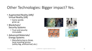 Other Technologies: Bigger impact? Yes.
• Augmented Reality (AR)/
Virtual Reality (VR)
• Game worlds
grow-up
• Blockchain/
Security Systems
• Trust and security
immutable
• Advanced Materials/
Energy Systems
• Manufacturing as cheap,
local recycling service
(utility fog, artificial leaf, etc.)
7/25/2020 (c) IBM 2017, Cognitive Opentech Group 44
 