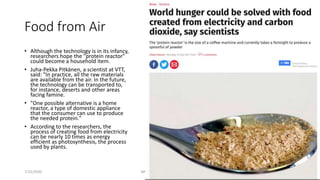 Food from Air
• Although the technology is in its infancy,
researchers hope the "protein reactor"
could become a household item.
• Juha-Pekka Pitkänen, a scientist at VTT,
said: "In practice, all the raw materials
are available from the air. In the future,
the technology can be transported to,
for instance, deserts and other areas
facing famine.
• "One possible alternative is a home
reactor, a type of domestic appliance
that the consumer can use to produce
the needed protein."
• According to the researchers, the
process of creating food from electricity
can be nearly 10 times as energy
efficient as photosynthesis, the process
used by plants.
7/25/2020 IBM Code #OpenTechAI 47
 
