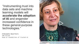 “Instrumenting trust into
data sets and machine
learning models will
accelerate the adoption
of AI and engender
increased confidence in
these general-purpose
technologies.”
Aleksandra Mojsilovic
IBM Fellow
Head of Foundations of Trusted AI
Building trust into AI <https://www.ibm.org/responsibility/2018/trusted-ai#story> (© Copyright IBM Corporation 1994, 2019).
 