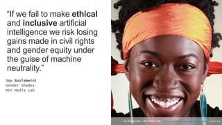 “If we fail to make ethical
and inclusive artificial
intelligence we risk losing
gains made in civil rights
and gender equity under
the guise of machine
neutrality.”
Joy Buolamwini
Gender Shades
MIT Media Lab
Joy Buolamwini – MIT Media Lab <https://www.media.mit.edu/people/joyab/overview/> (CC BY 4.0).
 