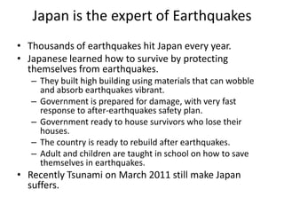 Japan is the expert of Earthquakes
• Thousands of earthquakes hit Japan every year.
• Japanese learned how to survive by protecting
  themselves from earthquakes.
   – They built high building using materials that can wobble
     and absorb earthquakes vibrant.
   – Government is prepared for damage, with very fast
     response to after-earthquakes safety plan.
   – Government ready to house survivors who lose their
     houses.
   – The country is ready to rebuild after earthquakes.
   – Adult and children are taught in school on how to save
     themselves in earthquakes.
• Recently Tsunami on March 2011 still make Japan
  suffers.
 