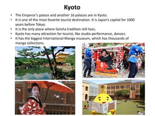 Kyoto
• The Emperor’s palace and another 16 palaces are in Kyoto.
• It is one of the most favorite tourist destination. It is Japan’s capital for 1000
  years before Tokyo.
• It is the only place where Geisha tradition still lives.
• Kyoto has many attraction for tourist, like studio performance, dances.
• It has the biggest International Manga museum, which has thousands of
  manga collections.
 