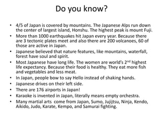Do you know?
• 4/5 of Japan is covered by mountains. The Japanese Alps run down
  the center of largest island, Honshu. The highest peak is mount Fuji.
• More than 1000 earthquakes hit Japan every year. Because there
  are 3 tectonic plates meet and also there are 200 volcanoes, 60 of
  those are active in Japan.
• Japanese believed that nature features, like mountains, waterfall,
  forest have soul and spirit.
• Most Japanese have long life. The women are world’s 2nd highest
  life expectancy. Because their food is healthy. They eat more fish
  and vegetables and less meat.
• In Japan, people bow to say Hello instead of shaking hands.
• Japanese drives on their left side.
• There are 176 airports in Japan!
• Karaoke is invented in Japan, literally means empty orchestra.
• Many martial arts come from Japan, Sumo, Jujijtsu, Ninja, Kendo,
  Aikido, Judo, Karate, Kempo, and Samurai fighting.
 