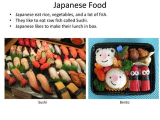 Japanese Food
• Japanese eat rice, vegetables, and a lot of fish.
• They like to eat raw fish called Sushi.
• Japanese likes to make their lunch in box.




              Sushi                                   Bento
 