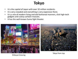 Tokyo
• It is the capital of Japan with over 32 million residents.
• It is very crowded and everything is very expensive there.
• It is a mix of modern living and old-fashioned manners, slick high-tech
  gadgets and cutesy cartoon mascots.
• It has the well-known Sumo fight theater.




                                                      Tokyo from top
        Shibuya Crossing
 