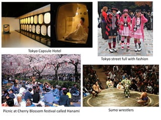 Tokyo Capsule Hotel
                                                  Tokyo street full with fashion




Picnic at Cherry Blossom festival called Hanami       Sumo wrestlers
 