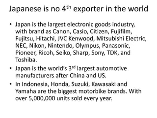 Japanese is no 4th exporter in the world
• Japan is the largest electronic goods industry,
  with brand as Canon, Casio, Citizen, Fujifilm,
  Fujitsu, Hitachi, JVC Kenwood, Mitsubishi Electric,
  NEC, Nikon, Nintendo, Olympus, Panasonic,
  Pioneer, Ricoh, Seiko, Sharp, Sony, TDK, and
  Toshiba.
• Japan is the world’s 3rd largest automotive
  manufacturers after China and US.
• In Indonesia, Honda, Suzuki, Kawasaki and
  Yamaha are the biggest motorbike brands. With
  over 5,000,000 units sold every year.
 