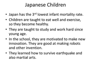 Japanese Children
• Japan has the 3rd lowest infant mortality rate.
• Children are taught to eat well and exercise,
  so they become healthy.
• They are taught to study and work hard since
  young age.
• In the school, they are motivated to make new
  innovation. They are good at making robots
  and other invention.
• They learned how to survive earthquake and
  also martial arts.
 