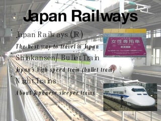 Japan Railways Japan Railways (JR) The best way to travel in Japan Shinkansen/ Bullet Train Japan’s high speed train (bullet train) Night Trains About Japanese sleeper trains 