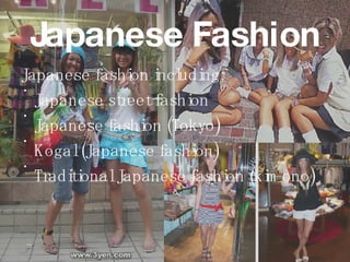 Japanese Fashion Japanese fashion   including:  Japanese street fashion Japanese fashion (Tokyo) Kogal (Japanese fashion) Traditional Japanese fashion (kimono) 