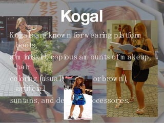 Kogal Kogals are known for wearing platform boots,  a miniskirt, copious amounts of makeup, hair  coloring (usually blonde or brown), artificial  suntans, and designer accessories .   