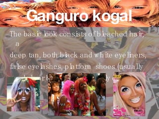 Ganguro kogal The basic look consists of bleached hair, a  deep tan, both black and white eyeliners,  false eyelashes, platform shoes (usually  sandals or boots), and brightly colored outfits. 