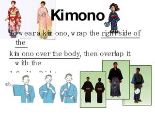 Kimono To wear a kimono, wrap the  right side of the  kimono over the body , then overlap it with the  left side. Right on top of the left is only used  to dress a corpse for burial. 