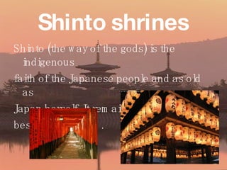 Shinto shrines Shinto (the way of the gods) is the indigenous  faith of the Japanese people and as old as Japan herself. It remains Japan’s religion  besides Buddhism. 