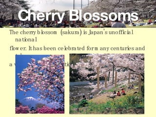 Cherry Blossoms The cherry blossom (sakura) is Japan's unofficial national  flower. It has been celebrated for many centuries and takes  a very prominent position in Japanese culture.   