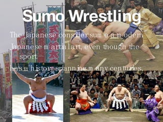 Sumo Wrestling The Japanese consider sumo a modern Japanese martial art, even though the sport  has a history spanning many centuries. 