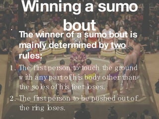 Winning a sumo bout The winner of a sumo bout is mainly determined by  two  rules: 1. The first person to touch the ground with any part of his body other than the soles of his feet loses.  2. The first person to be pushed out of the ring loses.   