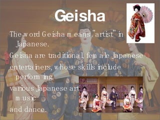 Geisha The word Geisha means "artist" in Japanese.  Geisha are traditional, female Japanese  entertainers, whose skills include performing  various Japanese arts, such as classical music  and dance. 