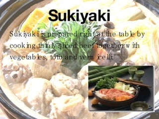 Sukiyaki Sukiyaki is prepared right at the table by  cooking thinly sliced beef together with  vegetables, tofu and vermicelli. 