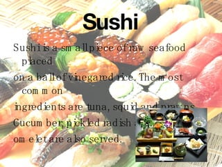 Sushi Sushi is a small piece of raw seafood placed  on a ball of vinegared rice. The most common  ingredients are tuna, squid and prawns.  Cucumber, pickled radish and sweet egg  omelet are also served. 