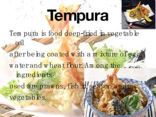 Tempura Tempura is food deep-fried in vegetable oil  after being coated with a mixture of egg,  water and wheat flour. Among the ingredients  used are prawns,  fish in season and   vegetables. 