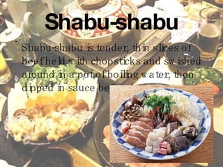 Shabu-shabu Shabu-shabu is tender, thin slices of beef held with chopsticks and swished around in a pot of boiling water, then dipped in sauce before being eaten.   