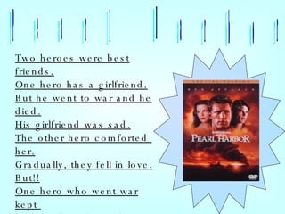Pearl Harbor Two heroes were best friends. One hero has a girlfriend. But he went to war and he died. His girlfriend was sad. The other hero comforted  her. Gradually, they fell in love. But!! One hero who went war kept  body and soul together . 