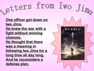 Letters from Iwo Jima One officer got down on Iwo Jima. He knew the war with a fight without winning chances. He thought that there was a meaning in following Iwo Jima for a long time all day long. And he reconsiders a defense plan. 