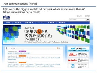 Fan communications [nend] 
F@n owns the biggest mobile ad network which severs more than 60 Billion impressions per a month.  