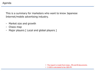 Agenda 
This is a summary for marketers who want to know Japanese 
Internet/mobile advertising industry. 
-Market size and growth 
-Chaos map 
-Major players [ Local and global players ] 
•The report is made from news , PR and IR documents. 
•1 USD is calculated to be 100 JPY.  