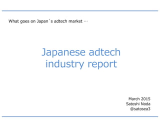 Japanese adtech
industry report
What goes on Japan`s adtech market …
March 2015
Satoshi Noda
@satosea3
 