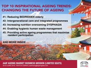 Page 1
AAIF AGEING MARKET BUSINESS MISSION (LIMITED SEATS)
20-23 JUNE 2016, TOKYO & OSAKA | sylwinang@ageingasia.com
AAIF AGEING MARKET BUSINESS MISSION (LIMITED SEATS)
20-23 JUNE 2016, TOKYO & OSAKA | sylwinang@ageingasia.com
#1: Reducing BEDRIDDEN elderly
#2: Intergenerational care and integrated programmes
#3: Increasing nutrition overcoming DYSPHAGIA
#4: Enabling hygienic human waste management
#5: Providing active ageing programmes that maximise
resident participation
AND MORE INSIDE …
TOP 10 INSPIRATIONAL AGEING TRENDS:
CHANGING THE FUTURE OF AGEING
AAIF AGEING MARKET BUSINESS MISSION (LIMITED SEATS)
20-23 JUNE 2016, TOKYO & OSAKA | sylwinang@ageingasia.com
 