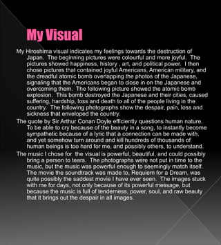 My VisualMy Hiroshima visual indicates my feelings towards the destruction of Japan.  The beginning pictures were colourful and more joyful.  The pictures showed happiness, history , art, and political power.  I then chose pictures that contained joyful Americans, American military, and the dreadful atomic bomb overlapping the photos of the Japanese, signaling that the Americans began to close in on the Japanese and overcoming them.  The following picture showed the atomic bomb explosion.  This bomb destroyed the Japanese and their cities, caused suffering, hardship, loss and death to all of the people living in the country.  The following photographs show the despair, pain, loss and sickness that enveloped the country.The quote by Sir Arthur Conan Doyle efficiently questions human nature.  To be able to cry because of the beauty in a song, to instantly become sympathetic because of a lyric that a connection can be made with, and yet somehow turn around and kill hundreds of thousands of human beings is too hard for me, and possibly others, to understand.The music I chose for  the visual is powerful, beautiful, and could possibly bring a person to tears.  The photographs were not put in time to the music, but the music was powerful enough to seemingly match itself.  The movie the soundtrack was made to, Requiem for a Dream, was quite possibly the saddest movie I have ever seen.  The images stuck with me for days, not only because of its powerful message, but because the music is full of tenderness, power, soul, and raw beauty that it brings out the despair in all images.