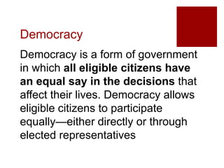 Democracy
Democracy is a form of government
in which all eligible citizens have
an equal say in the decisions that
affect their lives. Democracy allows
eligible citizens to participate
equally—either directly or through
elected representatives
 