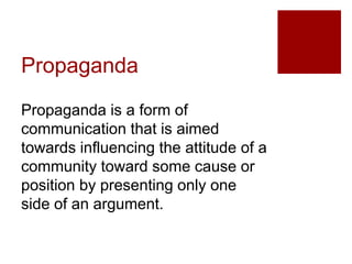 Propaganda
Propaganda is a form of
communication that is aimed
towards influencing the attitude of a
community toward some cause or
position by presenting only one
side of an argument.
 