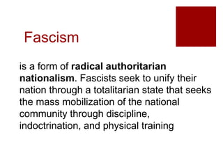 Fascism
is a form of radical authoritarian
nationalism. Fascists seek to unify their
nation through a totalitarian state that seeks
the mass mobilization of the national
community through discipline,
indoctrination, and physical training
 